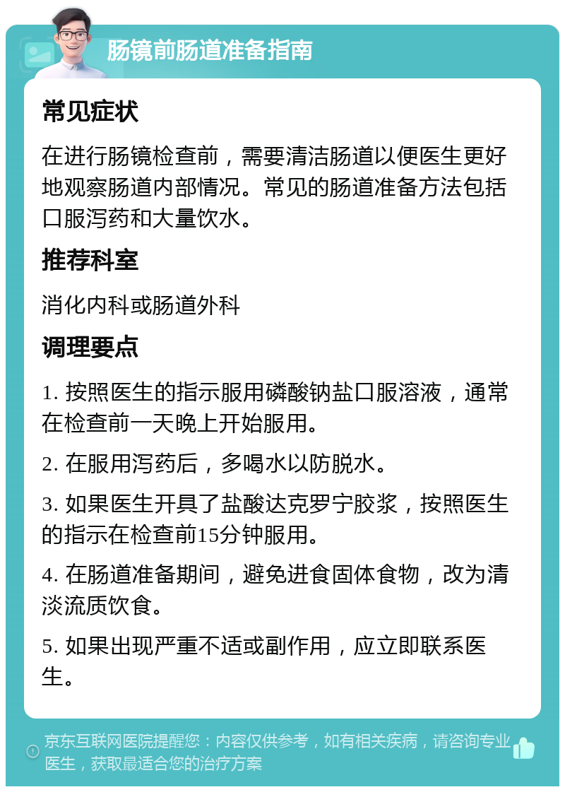 肠镜前肠道准备指南 常见症状 在进行肠镜检查前，需要清洁肠道以便医生更好地观察肠道内部情况。常见的肠道准备方法包括口服泻药和大量饮水。 推荐科室 消化内科或肠道外科 调理要点 1. 按照医生的指示服用磷酸钠盐口服溶液，通常在检查前一天晚上开始服用。 2. 在服用泻药后，多喝水以防脱水。 3. 如果医生开具了盐酸达克罗宁胶浆，按照医生的指示在检查前15分钟服用。 4. 在肠道准备期间，避免进食固体食物，改为清淡流质饮食。 5. 如果出现严重不适或副作用，应立即联系医生。