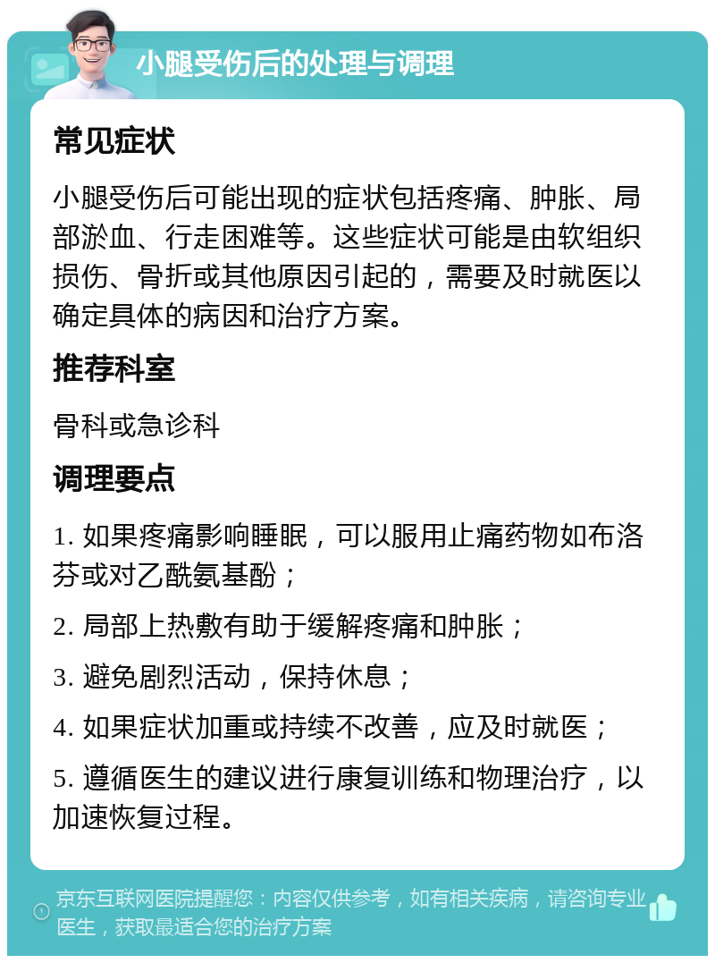 小腿受伤后的处理与调理 常见症状 小腿受伤后可能出现的症状包括疼痛、肿胀、局部淤血、行走困难等。这些症状可能是由软组织损伤、骨折或其他原因引起的，需要及时就医以确定具体的病因和治疗方案。 推荐科室 骨科或急诊科 调理要点 1. 如果疼痛影响睡眠，可以服用止痛药物如布洛芬或对乙酰氨基酚； 2. 局部上热敷有助于缓解疼痛和肿胀； 3. 避免剧烈活动，保持休息； 4. 如果症状加重或持续不改善，应及时就医； 5. 遵循医生的建议进行康复训练和物理治疗，以加速恢复过程。