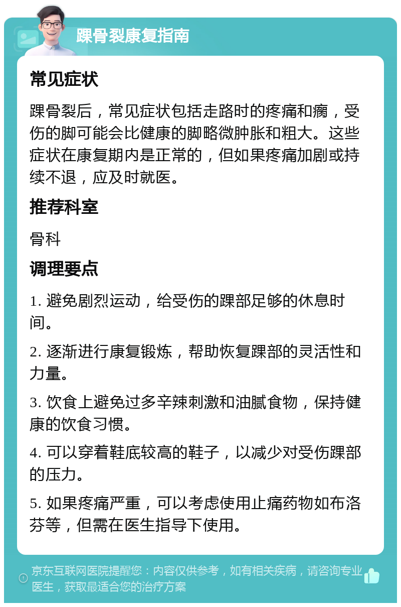 踝骨裂康复指南 常见症状 踝骨裂后，常见症状包括走路时的疼痛和瘸，受伤的脚可能会比健康的脚略微肿胀和粗大。这些症状在康复期内是正常的，但如果疼痛加剧或持续不退，应及时就医。 推荐科室 骨科 调理要点 1. 避免剧烈运动，给受伤的踝部足够的休息时间。 2. 逐渐进行康复锻炼，帮助恢复踝部的灵活性和力量。 3. 饮食上避免过多辛辣刺激和油腻食物，保持健康的饮食习惯。 4. 可以穿着鞋底较高的鞋子，以减少对受伤踝部的压力。 5. 如果疼痛严重，可以考虑使用止痛药物如布洛芬等，但需在医生指导下使用。