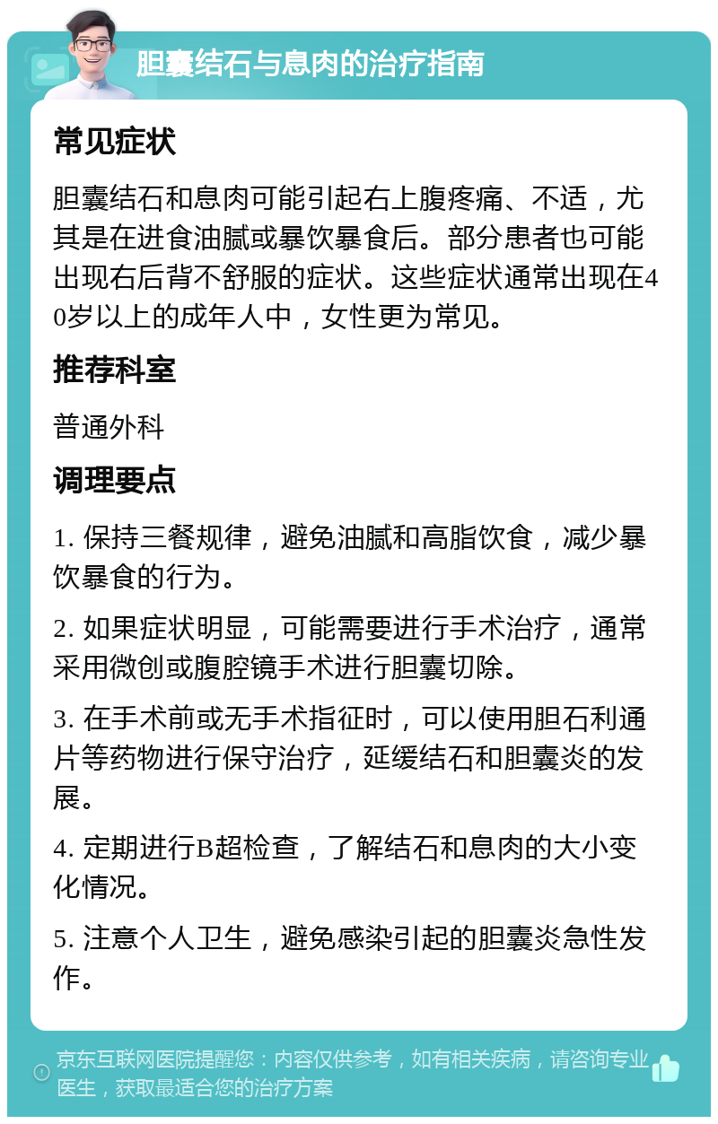 胆囊结石与息肉的治疗指南 常见症状 胆囊结石和息肉可能引起右上腹疼痛、不适，尤其是在进食油腻或暴饮暴食后。部分患者也可能出现右后背不舒服的症状。这些症状通常出现在40岁以上的成年人中，女性更为常见。 推荐科室 普通外科 调理要点 1. 保持三餐规律，避免油腻和高脂饮食，减少暴饮暴食的行为。 2. 如果症状明显，可能需要进行手术治疗，通常采用微创或腹腔镜手术进行胆囊切除。 3. 在手术前或无手术指征时，可以使用胆石利通片等药物进行保守治疗，延缓结石和胆囊炎的发展。 4. 定期进行B超检查，了解结石和息肉的大小变化情况。 5. 注意个人卫生，避免感染引起的胆囊炎急性发作。