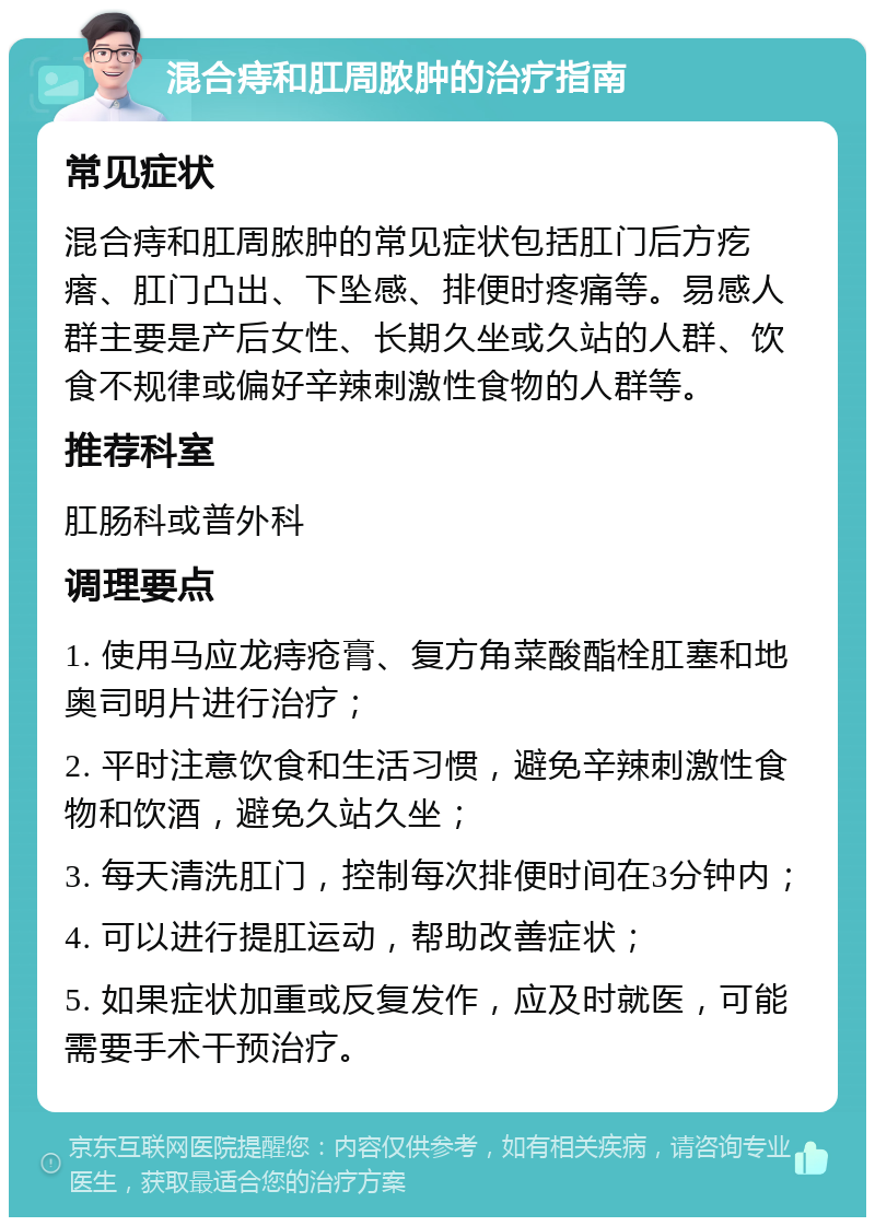 混合痔和肛周脓肿的治疗指南 常见症状 混合痔和肛周脓肿的常见症状包括肛门后方疙瘩、肛门凸出、下坠感、排便时疼痛等。易感人群主要是产后女性、长期久坐或久站的人群、饮食不规律或偏好辛辣刺激性食物的人群等。 推荐科室 肛肠科或普外科 调理要点 1. 使用马应龙痔疮膏、复方角菜酸酯栓肛塞和地奥司明片进行治疗； 2. 平时注意饮食和生活习惯，避免辛辣刺激性食物和饮酒，避免久站久坐； 3. 每天清洗肛门，控制每次排便时间在3分钟内； 4. 可以进行提肛运动，帮助改善症状； 5. 如果症状加重或反复发作，应及时就医，可能需要手术干预治疗。