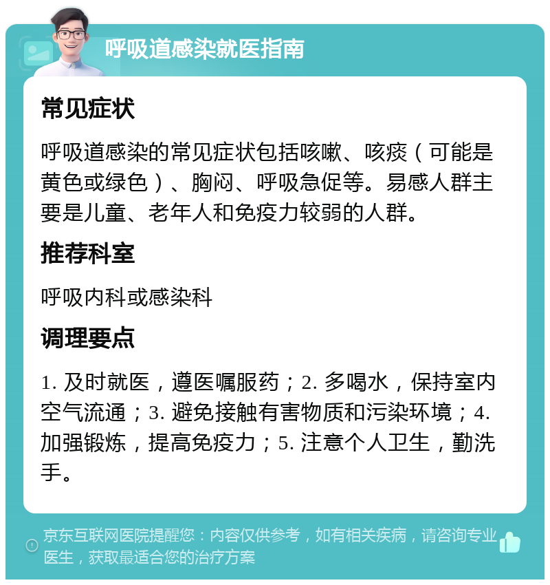 呼吸道感染就医指南 常见症状 呼吸道感染的常见症状包括咳嗽、咳痰（可能是黄色或绿色）、胸闷、呼吸急促等。易感人群主要是儿童、老年人和免疫力较弱的人群。 推荐科室 呼吸内科或感染科 调理要点 1. 及时就医，遵医嘱服药；2. 多喝水，保持室内空气流通；3. 避免接触有害物质和污染环境；4. 加强锻炼，提高免疫力；5. 注意个人卫生，勤洗手。