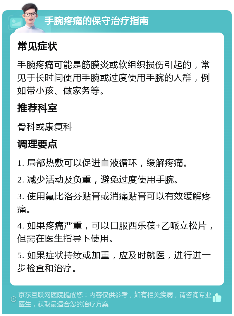 手腕疼痛的保守治疗指南 常见症状 手腕疼痛可能是筋膜炎或软组织损伤引起的，常见于长时间使用手腕或过度使用手腕的人群，例如带小孩、做家务等。 推荐科室 骨科或康复科 调理要点 1. 局部热敷可以促进血液循环，缓解疼痛。 2. 减少活动及负重，避免过度使用手腕。 3. 使用氟比洛芬贴膏或消痛贴膏可以有效缓解疼痛。 4. 如果疼痛严重，可以口服西乐葆+乙哌立松片，但需在医生指导下使用。 5. 如果症状持续或加重，应及时就医，进行进一步检查和治疗。