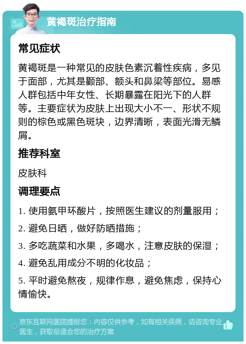 黄褐斑治疗指南 常见症状 黄褐斑是一种常见的皮肤色素沉着性疾病，多见于面部，尤其是颧部、额头和鼻梁等部位。易感人群包括中年女性、长期暴露在阳光下的人群等。主要症状为皮肤上出现大小不一、形状不规则的棕色或黑色斑块，边界清晰，表面光滑无鳞屑。 推荐科室 皮肤科 调理要点 1. 使用氨甲环酸片，按照医生建议的剂量服用； 2. 避免日晒，做好防晒措施； 3. 多吃蔬菜和水果，多喝水，注意皮肤的保湿； 4. 避免乱用成分不明的化妆品； 5. 平时避免熬夜，规律作息，避免焦虑，保持心情愉快。