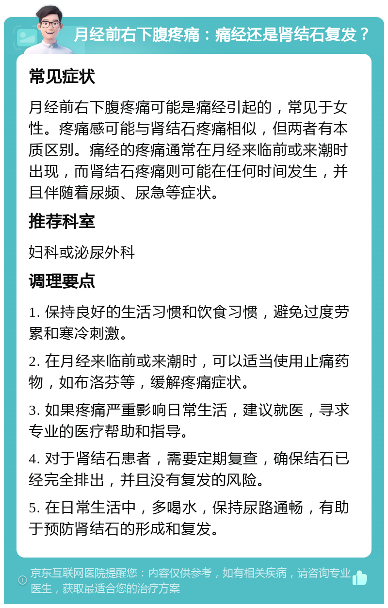 月经前右下腹疼痛：痛经还是肾结石复发？ 常见症状 月经前右下腹疼痛可能是痛经引起的，常见于女性。疼痛感可能与肾结石疼痛相似，但两者有本质区别。痛经的疼痛通常在月经来临前或来潮时出现，而肾结石疼痛则可能在任何时间发生，并且伴随着尿频、尿急等症状。 推荐科室 妇科或泌尿外科 调理要点 1. 保持良好的生活习惯和饮食习惯，避免过度劳累和寒冷刺激。 2. 在月经来临前或来潮时，可以适当使用止痛药物，如布洛芬等，缓解疼痛症状。 3. 如果疼痛严重影响日常生活，建议就医，寻求专业的医疗帮助和指导。 4. 对于肾结石患者，需要定期复查，确保结石已经完全排出，并且没有复发的风险。 5. 在日常生活中，多喝水，保持尿路通畅，有助于预防肾结石的形成和复发。