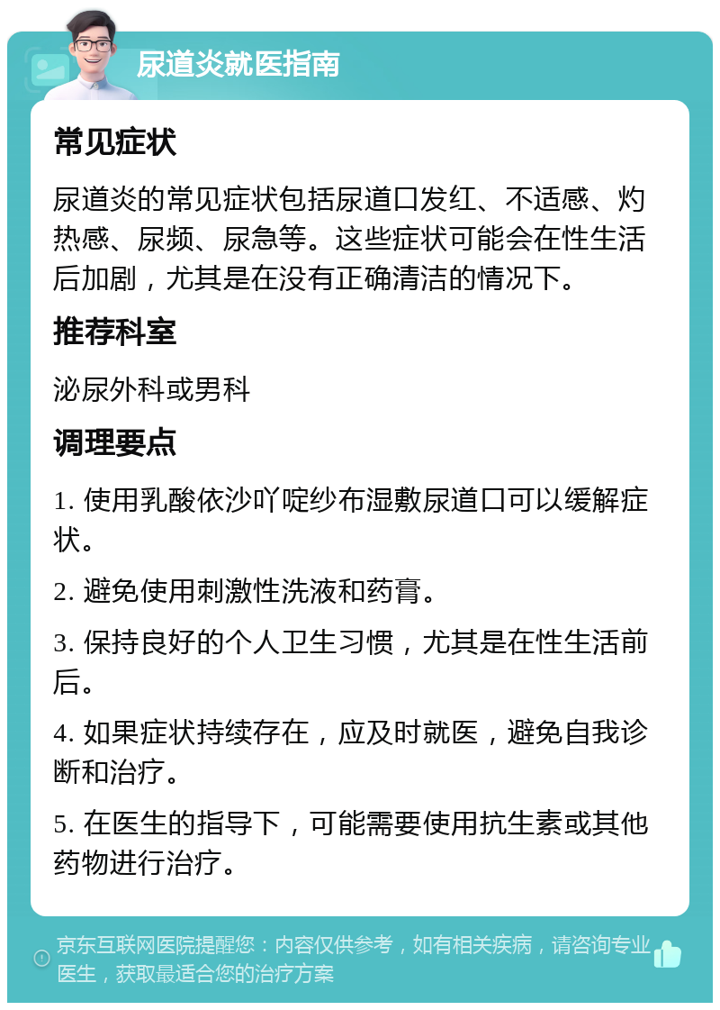 尿道炎就医指南 常见症状 尿道炎的常见症状包括尿道口发红、不适感、灼热感、尿频、尿急等。这些症状可能会在性生活后加剧，尤其是在没有正确清洁的情况下。 推荐科室 泌尿外科或男科 调理要点 1. 使用乳酸依沙吖啶纱布湿敷尿道口可以缓解症状。 2. 避免使用刺激性洗液和药膏。 3. 保持良好的个人卫生习惯，尤其是在性生活前后。 4. 如果症状持续存在，应及时就医，避免自我诊断和治疗。 5. 在医生的指导下，可能需要使用抗生素或其他药物进行治疗。