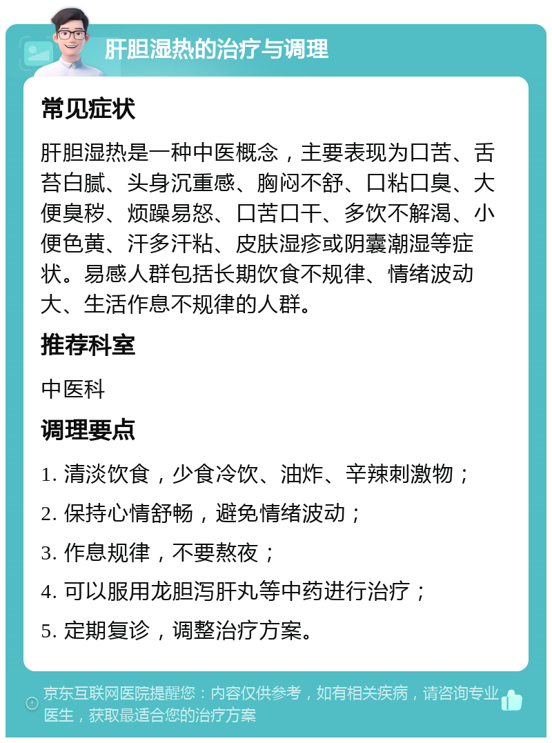 肝胆湿热的治疗与调理 常见症状 肝胆湿热是一种中医概念，主要表现为口苦、舌苔白腻、头身沉重感、胸闷不舒、口粘口臭、大便臭秽、烦躁易怒、口苦口干、多饮不解渴、小便色黄、汗多汗粘、皮肤湿疹或阴囊潮湿等症状。易感人群包括长期饮食不规律、情绪波动大、生活作息不规律的人群。 推荐科室 中医科 调理要点 1. 清淡饮食，少食冷饮、油炸、辛辣刺激物； 2. 保持心情舒畅，避免情绪波动； 3. 作息规律，不要熬夜； 4. 可以服用龙胆泻肝丸等中药进行治疗； 5. 定期复诊，调整治疗方案。