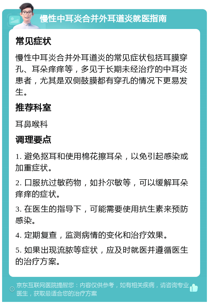 慢性中耳炎合并外耳道炎就医指南 常见症状 慢性中耳炎合并外耳道炎的常见症状包括耳膜穿孔、耳朵痒痒等，多见于长期未经治疗的中耳炎患者，尤其是双侧鼓膜都有穿孔的情况下更易发生。 推荐科室 耳鼻喉科 调理要点 1. 避免抠耳和使用棉花擦耳朵，以免引起感染或加重症状。 2. 口服抗过敏药物，如扑尔敏等，可以缓解耳朵痒痒的症状。 3. 在医生的指导下，可能需要使用抗生素来预防感染。 4. 定期复查，监测病情的变化和治疗效果。 5. 如果出现流脓等症状，应及时就医并遵循医生的治疗方案。