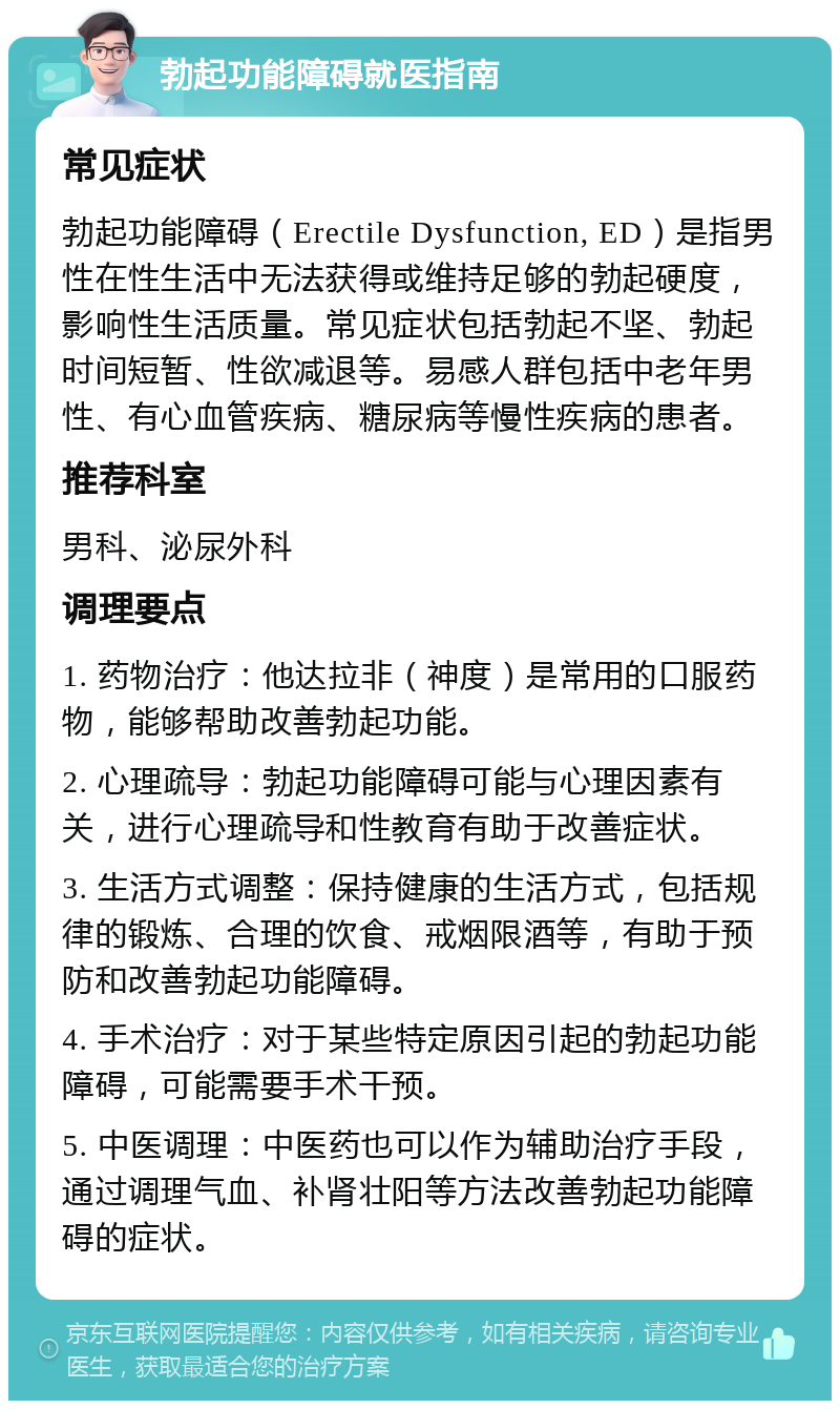 勃起功能障碍就医指南 常见症状 勃起功能障碍（Erectile Dysfunction, ED）是指男性在性生活中无法获得或维持足够的勃起硬度，影响性生活质量。常见症状包括勃起不坚、勃起时间短暂、性欲减退等。易感人群包括中老年男性、有心血管疾病、糖尿病等慢性疾病的患者。 推荐科室 男科、泌尿外科 调理要点 1. 药物治疗：他达拉非（神度）是常用的口服药物，能够帮助改善勃起功能。 2. 心理疏导：勃起功能障碍可能与心理因素有关，进行心理疏导和性教育有助于改善症状。 3. 生活方式调整：保持健康的生活方式，包括规律的锻炼、合理的饮食、戒烟限酒等，有助于预防和改善勃起功能障碍。 4. 手术治疗：对于某些特定原因引起的勃起功能障碍，可能需要手术干预。 5. 中医调理：中医药也可以作为辅助治疗手段，通过调理气血、补肾壮阳等方法改善勃起功能障碍的症状。