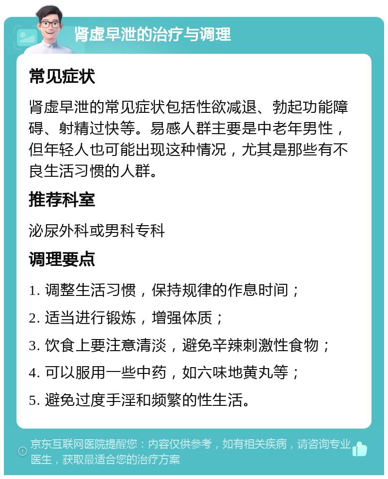 肾虚早泄的治疗与调理 常见症状 肾虚早泄的常见症状包括性欲减退、勃起功能障碍、射精过快等。易感人群主要是中老年男性，但年轻人也可能出现这种情况，尤其是那些有不良生活习惯的人群。 推荐科室 泌尿外科或男科专科 调理要点 1. 调整生活习惯，保持规律的作息时间； 2. 适当进行锻炼，增强体质； 3. 饮食上要注意清淡，避免辛辣刺激性食物； 4. 可以服用一些中药，如六味地黄丸等； 5. 避免过度手淫和频繁的性生活。