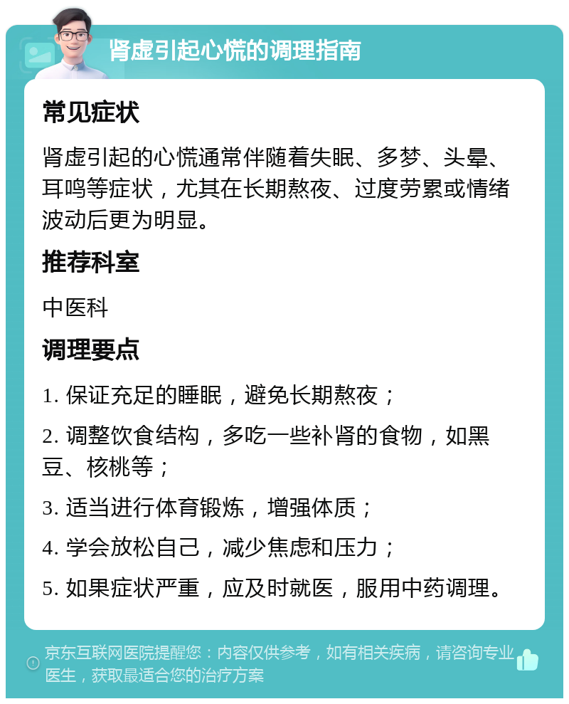 肾虚引起心慌的调理指南 常见症状 肾虚引起的心慌通常伴随着失眠、多梦、头晕、耳鸣等症状，尤其在长期熬夜、过度劳累或情绪波动后更为明显。 推荐科室 中医科 调理要点 1. 保证充足的睡眠，避免长期熬夜； 2. 调整饮食结构，多吃一些补肾的食物，如黑豆、核桃等； 3. 适当进行体育锻炼，增强体质； 4. 学会放松自己，减少焦虑和压力； 5. 如果症状严重，应及时就医，服用中药调理。