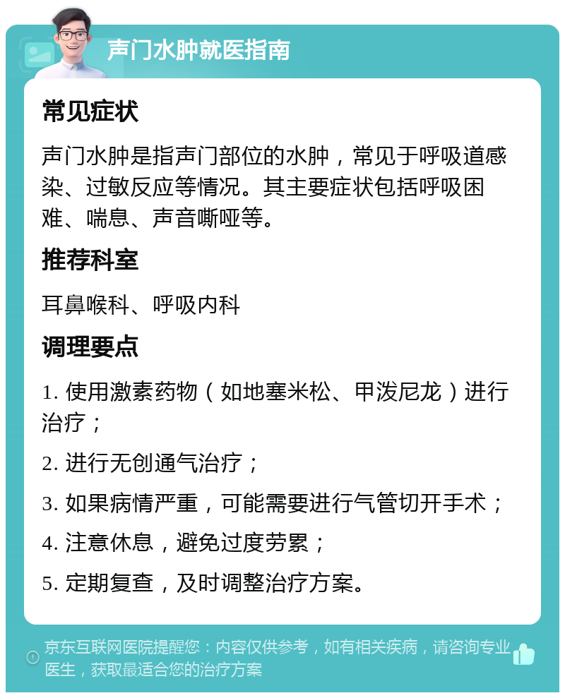 声门水肿就医指南 常见症状 声门水肿是指声门部位的水肿，常见于呼吸道感染、过敏反应等情况。其主要症状包括呼吸困难、喘息、声音嘶哑等。 推荐科室 耳鼻喉科、呼吸内科 调理要点 1. 使用激素药物（如地塞米松、甲泼尼龙）进行治疗； 2. 进行无创通气治疗； 3. 如果病情严重，可能需要进行气管切开手术； 4. 注意休息，避免过度劳累； 5. 定期复查，及时调整治疗方案。