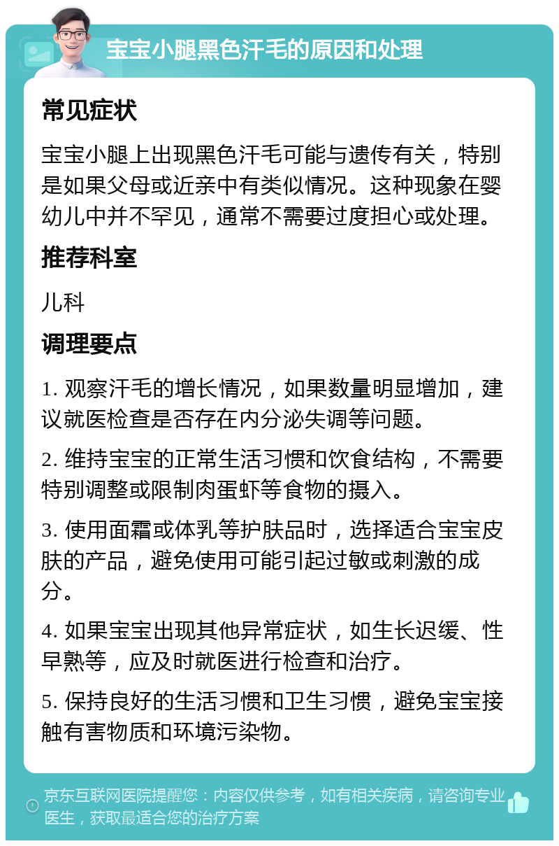 宝宝小腿黑色汗毛的原因和处理 常见症状 宝宝小腿上出现黑色汗毛可能与遗传有关，特别是如果父母或近亲中有类似情况。这种现象在婴幼儿中并不罕见，通常不需要过度担心或处理。 推荐科室 儿科 调理要点 1. 观察汗毛的增长情况，如果数量明显增加，建议就医检查是否存在内分泌失调等问题。 2. 维持宝宝的正常生活习惯和饮食结构，不需要特别调整或限制肉蛋虾等食物的摄入。 3. 使用面霜或体乳等护肤品时，选择适合宝宝皮肤的产品，避免使用可能引起过敏或刺激的成分。 4. 如果宝宝出现其他异常症状，如生长迟缓、性早熟等，应及时就医进行检查和治疗。 5. 保持良好的生活习惯和卫生习惯，避免宝宝接触有害物质和环境污染物。