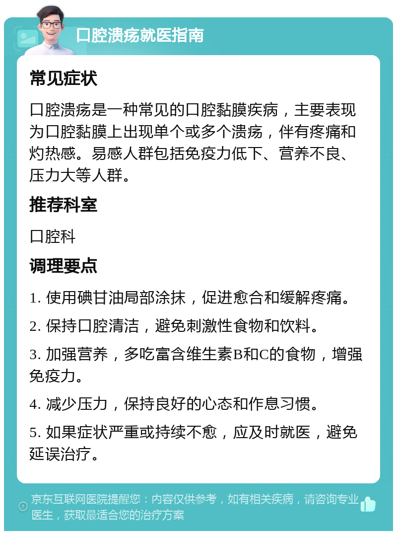 口腔溃疡就医指南 常见症状 口腔溃疡是一种常见的口腔黏膜疾病，主要表现为口腔黏膜上出现单个或多个溃疡，伴有疼痛和灼热感。易感人群包括免疫力低下、营养不良、压力大等人群。 推荐科室 口腔科 调理要点 1. 使用碘甘油局部涂抹，促进愈合和缓解疼痛。 2. 保持口腔清洁，避免刺激性食物和饮料。 3. 加强营养，多吃富含维生素B和C的食物，增强免疫力。 4. 减少压力，保持良好的心态和作息习惯。 5. 如果症状严重或持续不愈，应及时就医，避免延误治疗。