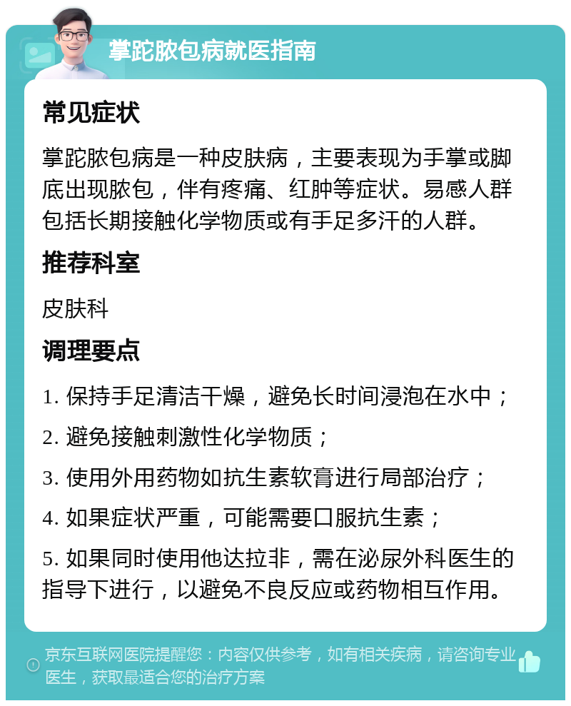 掌跎脓包病就医指南 常见症状 掌跎脓包病是一种皮肤病，主要表现为手掌或脚底出现脓包，伴有疼痛、红肿等症状。易感人群包括长期接触化学物质或有手足多汗的人群。 推荐科室 皮肤科 调理要点 1. 保持手足清洁干燥，避免长时间浸泡在水中； 2. 避免接触刺激性化学物质； 3. 使用外用药物如抗生素软膏进行局部治疗； 4. 如果症状严重，可能需要口服抗生素； 5. 如果同时使用他达拉非，需在泌尿外科医生的指导下进行，以避免不良反应或药物相互作用。