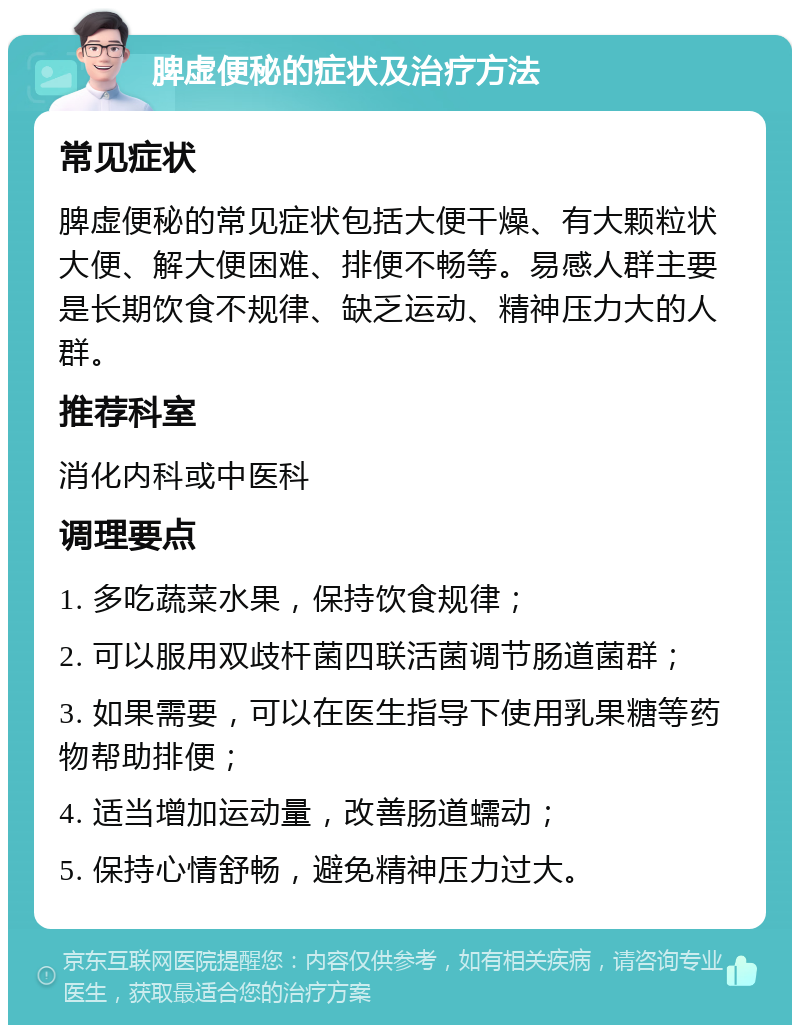 脾虚便秘的症状及治疗方法 常见症状 脾虚便秘的常见症状包括大便干燥、有大颗粒状大便、解大便困难、排便不畅等。易感人群主要是长期饮食不规律、缺乏运动、精神压力大的人群。 推荐科室 消化内科或中医科 调理要点 1. 多吃蔬菜水果，保持饮食规律； 2. 可以服用双歧杆菌四联活菌调节肠道菌群； 3. 如果需要，可以在医生指导下使用乳果糖等药物帮助排便； 4. 适当增加运动量，改善肠道蠕动； 5. 保持心情舒畅，避免精神压力过大。