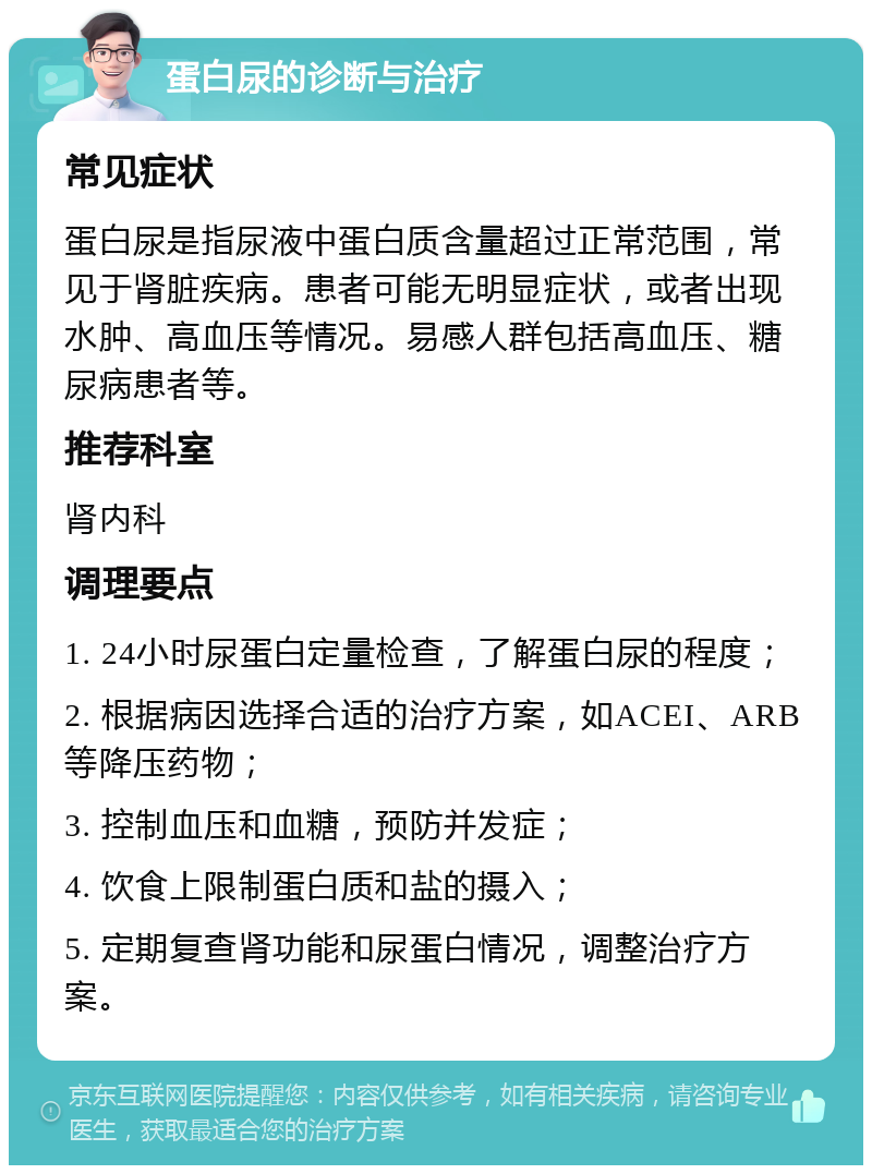 蛋白尿的诊断与治疗 常见症状 蛋白尿是指尿液中蛋白质含量超过正常范围，常见于肾脏疾病。患者可能无明显症状，或者出现水肿、高血压等情况。易感人群包括高血压、糖尿病患者等。 推荐科室 肾内科 调理要点 1. 24小时尿蛋白定量检查，了解蛋白尿的程度； 2. 根据病因选择合适的治疗方案，如ACEI、ARB等降压药物； 3. 控制血压和血糖，预防并发症； 4. 饮食上限制蛋白质和盐的摄入； 5. 定期复查肾功能和尿蛋白情况，调整治疗方案。