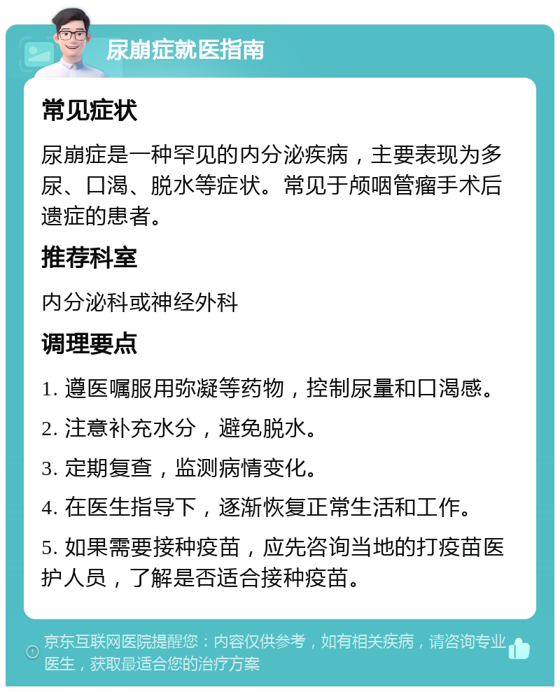 尿崩症就医指南 常见症状 尿崩症是一种罕见的内分泌疾病，主要表现为多尿、口渴、脱水等症状。常见于颅咽管瘤手术后遗症的患者。 推荐科室 内分泌科或神经外科 调理要点 1. 遵医嘱服用弥凝等药物，控制尿量和口渴感。 2. 注意补充水分，避免脱水。 3. 定期复查，监测病情变化。 4. 在医生指导下，逐渐恢复正常生活和工作。 5. 如果需要接种疫苗，应先咨询当地的打疫苗医护人员，了解是否适合接种疫苗。