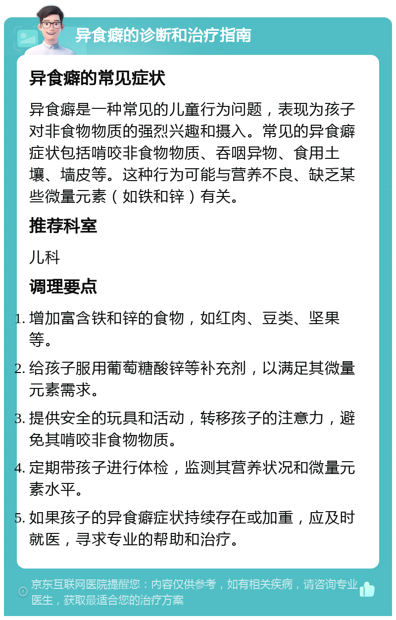 异食癖的诊断和治疗指南 异食癖的常见症状 异食癖是一种常见的儿童行为问题，表现为孩子对非食物物质的强烈兴趣和摄入。常见的异食癖症状包括啃咬非食物物质、吞咽异物、食用土壤、墙皮等。这种行为可能与营养不良、缺乏某些微量元素（如铁和锌）有关。 推荐科室 儿科 调理要点 增加富含铁和锌的食物，如红肉、豆类、坚果等。 给孩子服用葡萄糖酸锌等补充剂，以满足其微量元素需求。 提供安全的玩具和活动，转移孩子的注意力，避免其啃咬非食物物质。 定期带孩子进行体检，监测其营养状况和微量元素水平。 如果孩子的异食癖症状持续存在或加重，应及时就医，寻求专业的帮助和治疗。