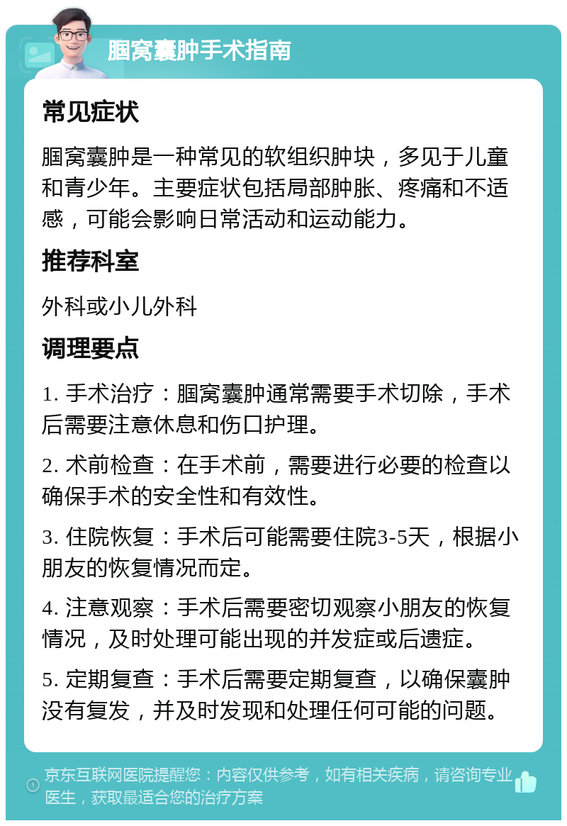 腘窝囊肿手术指南 常见症状 腘窝囊肿是一种常见的软组织肿块，多见于儿童和青少年。主要症状包括局部肿胀、疼痛和不适感，可能会影响日常活动和运动能力。 推荐科室 外科或小儿外科 调理要点 1. 手术治疗：腘窝囊肿通常需要手术切除，手术后需要注意休息和伤口护理。 2. 术前检查：在手术前，需要进行必要的检查以确保手术的安全性和有效性。 3. 住院恢复：手术后可能需要住院3-5天，根据小朋友的恢复情况而定。 4. 注意观察：手术后需要密切观察小朋友的恢复情况，及时处理可能出现的并发症或后遗症。 5. 定期复查：手术后需要定期复查，以确保囊肿没有复发，并及时发现和处理任何可能的问题。