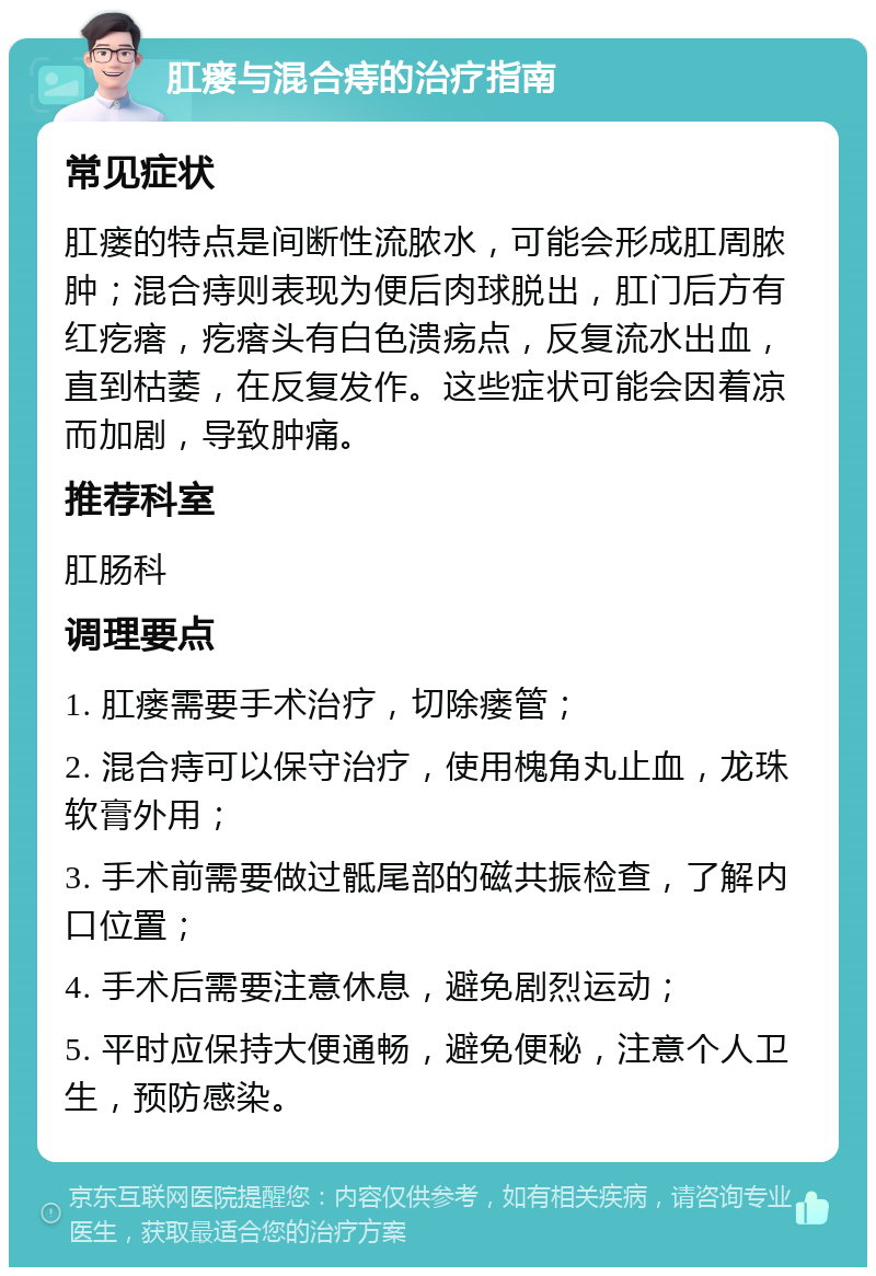 肛瘘与混合痔的治疗指南 常见症状 肛瘘的特点是间断性流脓水，可能会形成肛周脓肿；混合痔则表现为便后肉球脱出，肛门后方有红疙瘩，疙瘩头有白色溃疡点，反复流水出血，直到枯萎，在反复发作。这些症状可能会因着凉而加剧，导致肿痛。 推荐科室 肛肠科 调理要点 1. 肛瘘需要手术治疗，切除瘘管； 2. 混合痔可以保守治疗，使用槐角丸止血，龙珠软膏外用； 3. 手术前需要做过骶尾部的磁共振检查，了解内口位置； 4. 手术后需要注意休息，避免剧烈运动； 5. 平时应保持大便通畅，避免便秘，注意个人卫生，预防感染。