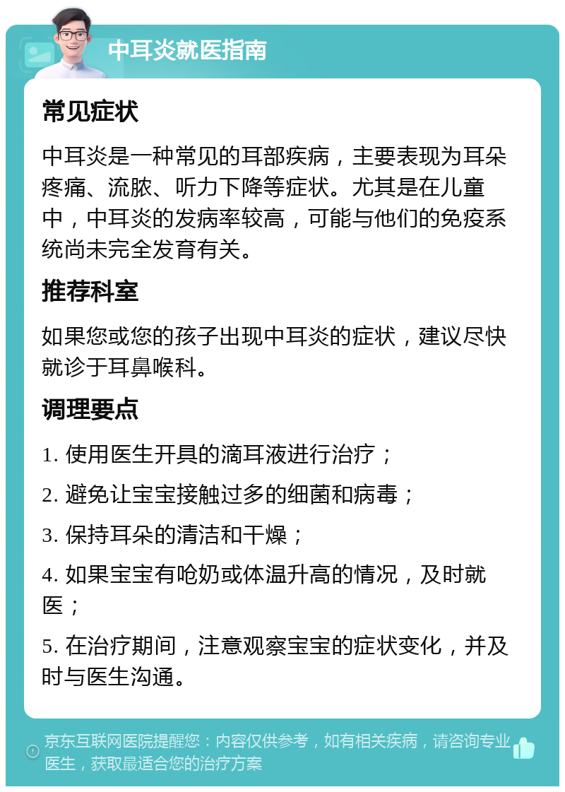 中耳炎就医指南 常见症状 中耳炎是一种常见的耳部疾病，主要表现为耳朵疼痛、流脓、听力下降等症状。尤其是在儿童中，中耳炎的发病率较高，可能与他们的免疫系统尚未完全发育有关。 推荐科室 如果您或您的孩子出现中耳炎的症状，建议尽快就诊于耳鼻喉科。 调理要点 1. 使用医生开具的滴耳液进行治疗； 2. 避免让宝宝接触过多的细菌和病毒； 3. 保持耳朵的清洁和干燥； 4. 如果宝宝有呛奶或体温升高的情况，及时就医； 5. 在治疗期间，注意观察宝宝的症状变化，并及时与医生沟通。