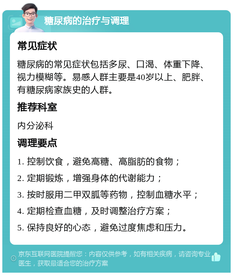 糖尿病的治疗与调理 常见症状 糖尿病的常见症状包括多尿、口渴、体重下降、视力模糊等。易感人群主要是40岁以上、肥胖、有糖尿病家族史的人群。 推荐科室 内分泌科 调理要点 1. 控制饮食，避免高糖、高脂肪的食物； 2. 定期锻炼，增强身体的代谢能力； 3. 按时服用二甲双胍等药物，控制血糖水平； 4. 定期检查血糖，及时调整治疗方案； 5. 保持良好的心态，避免过度焦虑和压力。