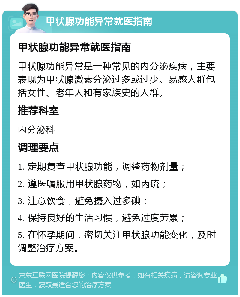 甲状腺功能异常就医指南 甲状腺功能异常就医指南 甲状腺功能异常是一种常见的内分泌疾病，主要表现为甲状腺激素分泌过多或过少。易感人群包括女性、老年人和有家族史的人群。 推荐科室 内分泌科 调理要点 1. 定期复查甲状腺功能，调整药物剂量； 2. 遵医嘱服用甲状腺药物，如丙硫； 3. 注意饮食，避免摄入过多碘； 4. 保持良好的生活习惯，避免过度劳累； 5. 在怀孕期间，密切关注甲状腺功能变化，及时调整治疗方案。