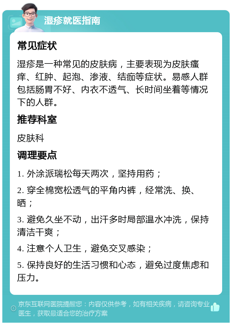 湿疹就医指南 常见症状 湿疹是一种常见的皮肤病，主要表现为皮肤瘙痒、红肿、起泡、渗液、结痂等症状。易感人群包括肠胃不好、内衣不透气、长时间坐着等情况下的人群。 推荐科室 皮肤科 调理要点 1. 外涂派瑞松每天两次，坚持用药； 2. 穿全棉宽松透气的平角内裤，经常洗、换、晒； 3. 避免久坐不动，出汗多时局部温水冲洗，保持清洁干爽； 4. 注意个人卫生，避免交叉感染； 5. 保持良好的生活习惯和心态，避免过度焦虑和压力。