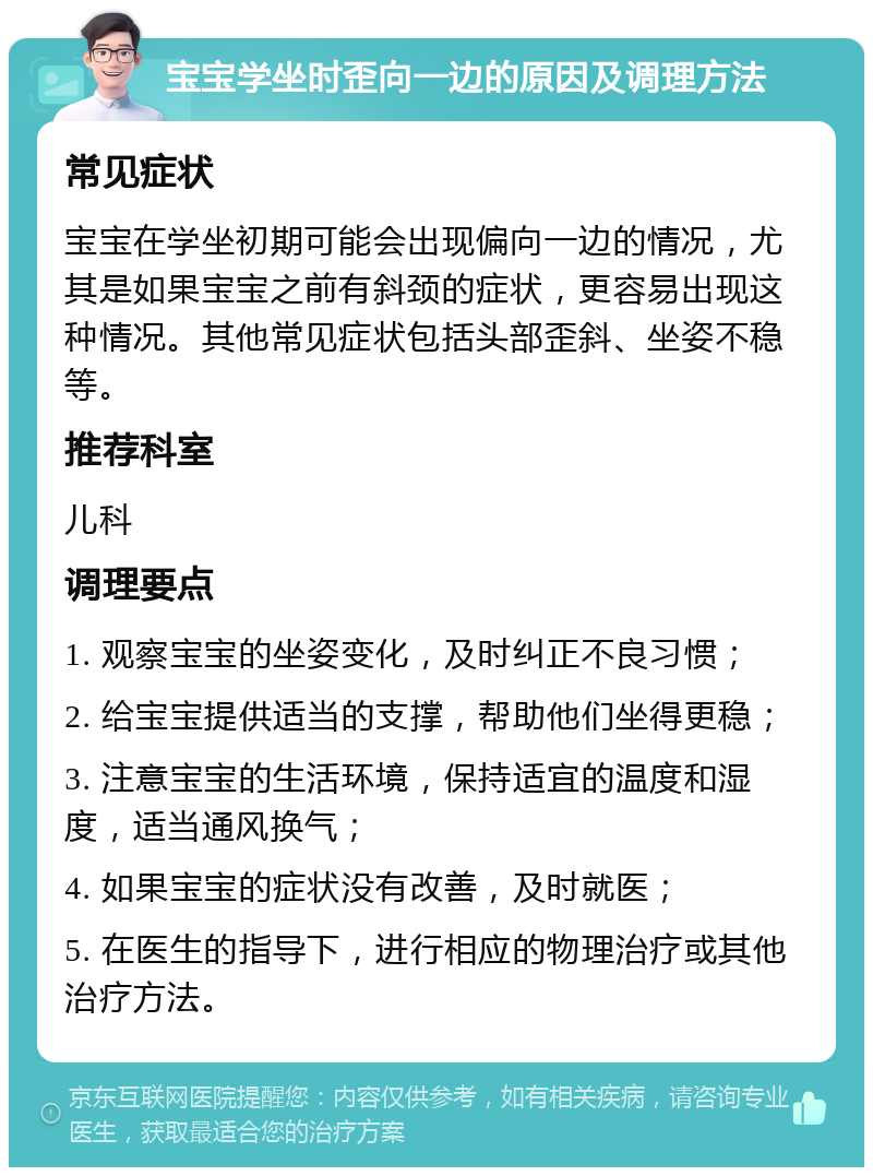 宝宝学坐时歪向一边的原因及调理方法 常见症状 宝宝在学坐初期可能会出现偏向一边的情况，尤其是如果宝宝之前有斜颈的症状，更容易出现这种情况。其他常见症状包括头部歪斜、坐姿不稳等。 推荐科室 儿科 调理要点 1. 观察宝宝的坐姿变化，及时纠正不良习惯； 2. 给宝宝提供适当的支撑，帮助他们坐得更稳； 3. 注意宝宝的生活环境，保持适宜的温度和湿度，适当通风换气； 4. 如果宝宝的症状没有改善，及时就医； 5. 在医生的指导下，进行相应的物理治疗或其他治疗方法。