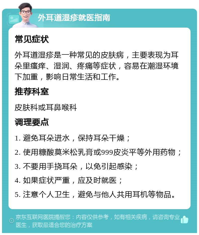 外耳道湿疹就医指南 常见症状 外耳道湿疹是一种常见的皮肤病，主要表现为耳朵里瘙痒、湿润、疼痛等症状，容易在潮湿环境下加重，影响日常生活和工作。 推荐科室 皮肤科或耳鼻喉科 调理要点 1. 避免耳朵进水，保持耳朵干燥； 2. 使用糠酸莫米松乳膏或999皮炎平等外用药物； 3. 不要用手挠耳朵，以免引起感染； 4. 如果症状严重，应及时就医； 5. 注意个人卫生，避免与他人共用耳机等物品。