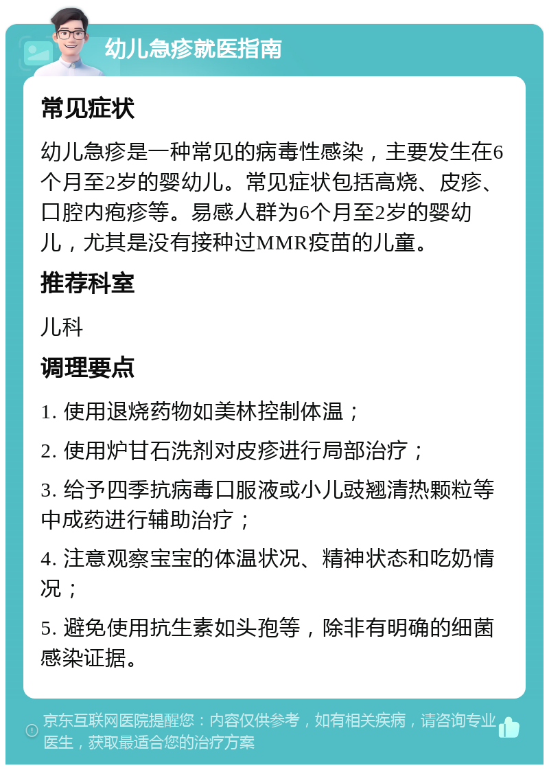 幼儿急疹就医指南 常见症状 幼儿急疹是一种常见的病毒性感染，主要发生在6个月至2岁的婴幼儿。常见症状包括高烧、皮疹、口腔内疱疹等。易感人群为6个月至2岁的婴幼儿，尤其是没有接种过MMR疫苗的儿童。 推荐科室 儿科 调理要点 1. 使用退烧药物如美林控制体温； 2. 使用炉甘石洗剂对皮疹进行局部治疗； 3. 给予四季抗病毒口服液或小儿豉翘清热颗粒等中成药进行辅助治疗； 4. 注意观察宝宝的体温状况、精神状态和吃奶情况； 5. 避免使用抗生素如头孢等，除非有明确的细菌感染证据。