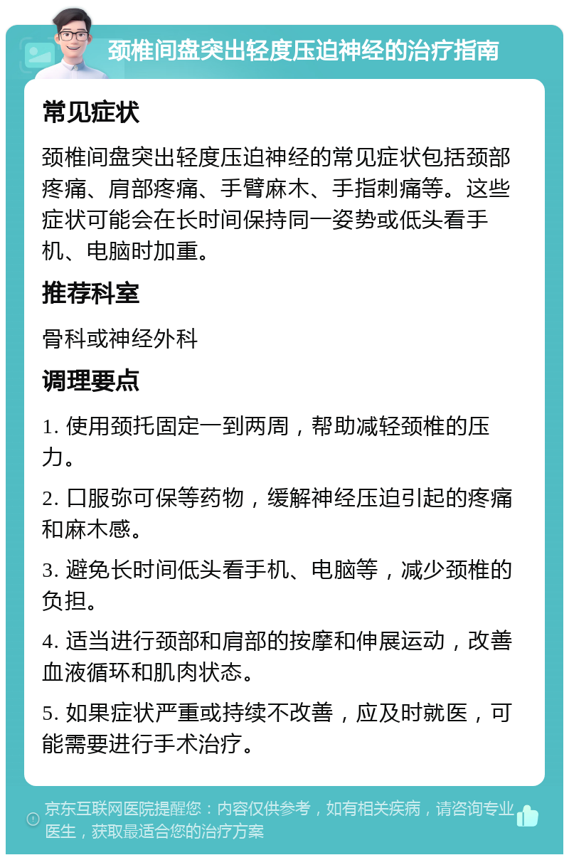 颈椎间盘突出轻度压迫神经的治疗指南 常见症状 颈椎间盘突出轻度压迫神经的常见症状包括颈部疼痛、肩部疼痛、手臂麻木、手指刺痛等。这些症状可能会在长时间保持同一姿势或低头看手机、电脑时加重。 推荐科室 骨科或神经外科 调理要点 1. 使用颈托固定一到两周，帮助减轻颈椎的压力。 2. 口服弥可保等药物，缓解神经压迫引起的疼痛和麻木感。 3. 避免长时间低头看手机、电脑等，减少颈椎的负担。 4. 适当进行颈部和肩部的按摩和伸展运动，改善血液循环和肌肉状态。 5. 如果症状严重或持续不改善，应及时就医，可能需要进行手术治疗。