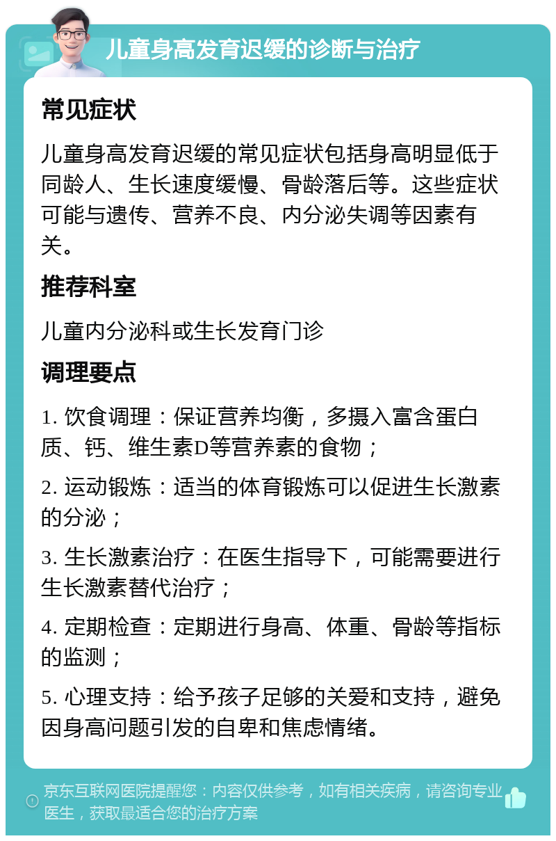 儿童身高发育迟缓的诊断与治疗 常见症状 儿童身高发育迟缓的常见症状包括身高明显低于同龄人、生长速度缓慢、骨龄落后等。这些症状可能与遗传、营养不良、内分泌失调等因素有关。 推荐科室 儿童内分泌科或生长发育门诊 调理要点 1. 饮食调理：保证营养均衡，多摄入富含蛋白质、钙、维生素D等营养素的食物； 2. 运动锻炼：适当的体育锻炼可以促进生长激素的分泌； 3. 生长激素治疗：在医生指导下，可能需要进行生长激素替代治疗； 4. 定期检查：定期进行身高、体重、骨龄等指标的监测； 5. 心理支持：给予孩子足够的关爱和支持，避免因身高问题引发的自卑和焦虑情绪。