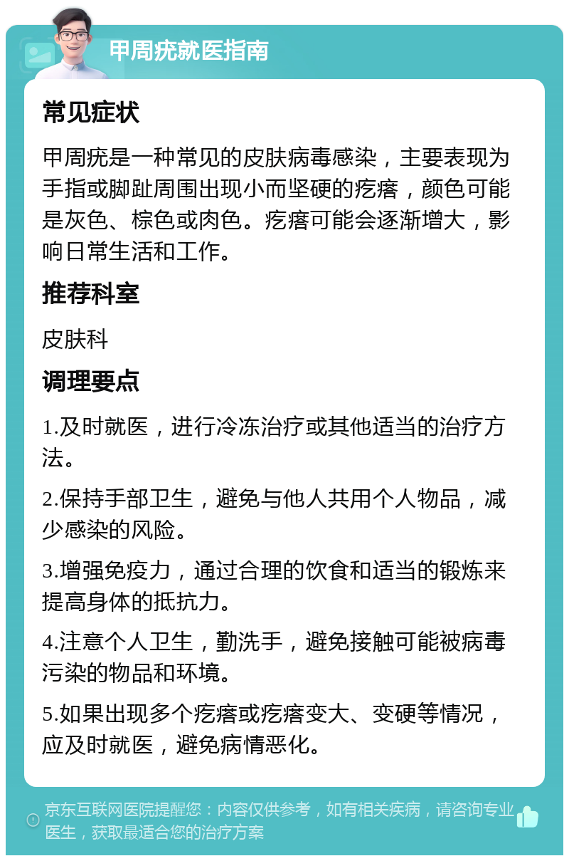 甲周疣就医指南 常见症状 甲周疣是一种常见的皮肤病毒感染，主要表现为手指或脚趾周围出现小而坚硬的疙瘩，颜色可能是灰色、棕色或肉色。疙瘩可能会逐渐增大，影响日常生活和工作。 推荐科室 皮肤科 调理要点 1.及时就医，进行冷冻治疗或其他适当的治疗方法。 2.保持手部卫生，避免与他人共用个人物品，减少感染的风险。 3.增强免疫力，通过合理的饮食和适当的锻炼来提高身体的抵抗力。 4.注意个人卫生，勤洗手，避免接触可能被病毒污染的物品和环境。 5.如果出现多个疙瘩或疙瘩变大、变硬等情况，应及时就医，避免病情恶化。