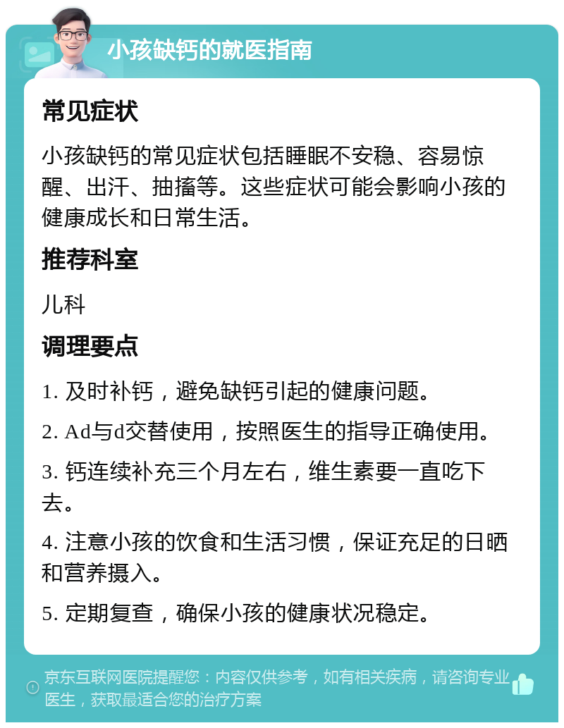 小孩缺钙的就医指南 常见症状 小孩缺钙的常见症状包括睡眠不安稳、容易惊醒、出汗、抽搐等。这些症状可能会影响小孩的健康成长和日常生活。 推荐科室 儿科 调理要点 1. 及时补钙，避免缺钙引起的健康问题。 2. Ad与d交替使用，按照医生的指导正确使用。 3. 钙连续补充三个月左右，维生素要一直吃下去。 4. 注意小孩的饮食和生活习惯，保证充足的日晒和营养摄入。 5. 定期复查，确保小孩的健康状况稳定。