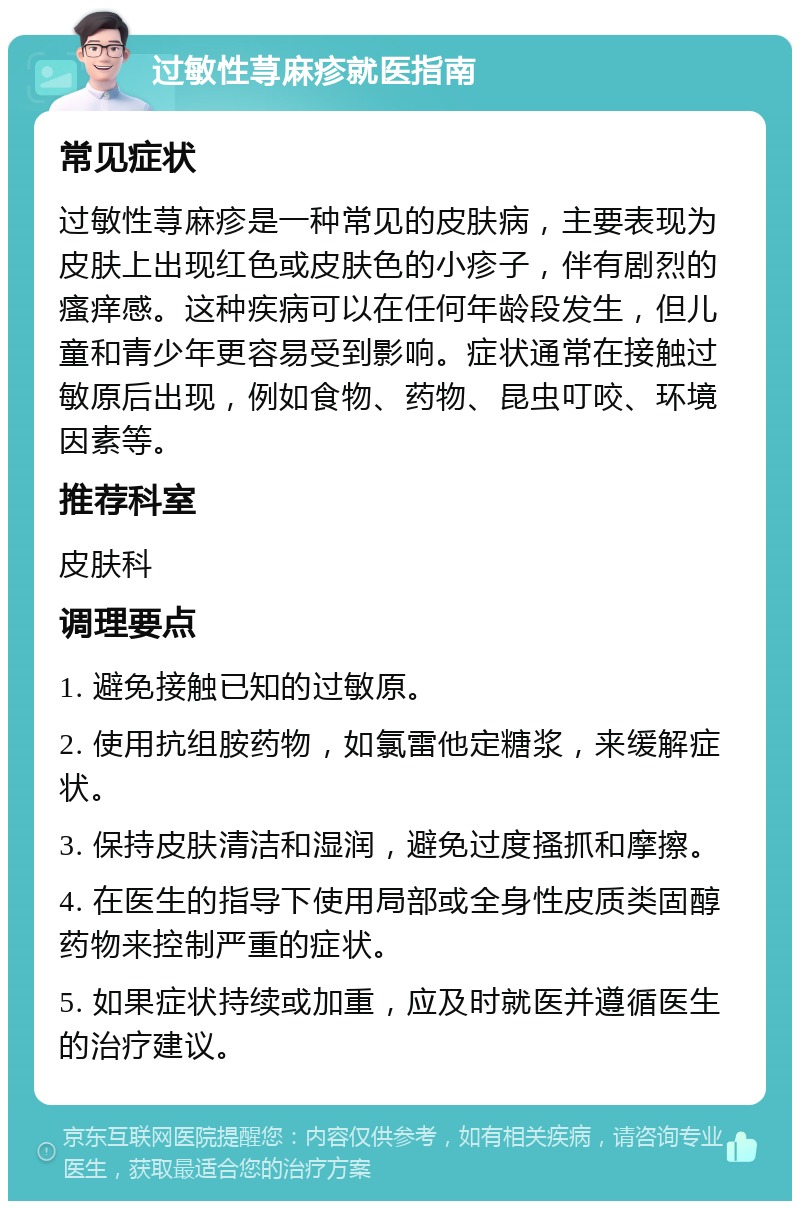 过敏性荨麻疹就医指南 常见症状 过敏性荨麻疹是一种常见的皮肤病，主要表现为皮肤上出现红色或皮肤色的小疹子，伴有剧烈的瘙痒感。这种疾病可以在任何年龄段发生，但儿童和青少年更容易受到影响。症状通常在接触过敏原后出现，例如食物、药物、昆虫叮咬、环境因素等。 推荐科室 皮肤科 调理要点 1. 避免接触已知的过敏原。 2. 使用抗组胺药物，如氯雷他定糖浆，来缓解症状。 3. 保持皮肤清洁和湿润，避免过度搔抓和摩擦。 4. 在医生的指导下使用局部或全身性皮质类固醇药物来控制严重的症状。 5. 如果症状持续或加重，应及时就医并遵循医生的治疗建议。