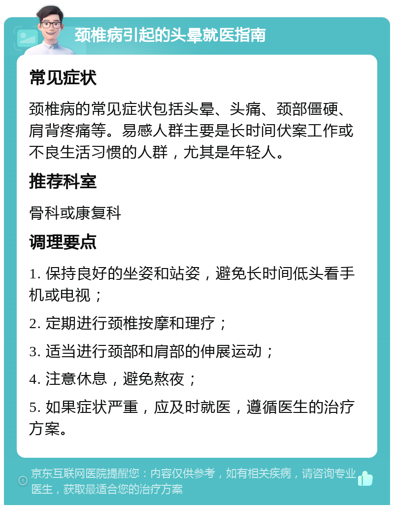 颈椎病引起的头晕就医指南 常见症状 颈椎病的常见症状包括头晕、头痛、颈部僵硬、肩背疼痛等。易感人群主要是长时间伏案工作或不良生活习惯的人群，尤其是年轻人。 推荐科室 骨科或康复科 调理要点 1. 保持良好的坐姿和站姿，避免长时间低头看手机或电视； 2. 定期进行颈椎按摩和理疗； 3. 适当进行颈部和肩部的伸展运动； 4. 注意休息，避免熬夜； 5. 如果症状严重，应及时就医，遵循医生的治疗方案。