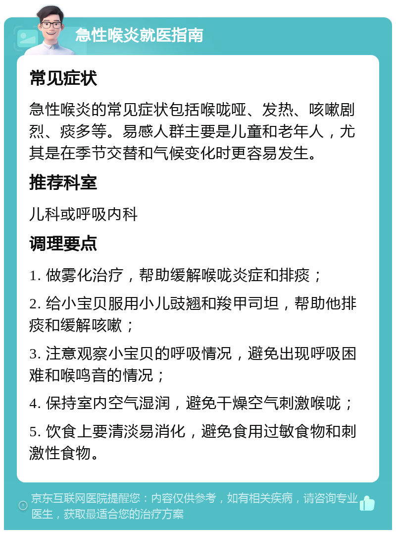 急性喉炎就医指南 常见症状 急性喉炎的常见症状包括喉咙哑、发热、咳嗽剧烈、痰多等。易感人群主要是儿童和老年人，尤其是在季节交替和气候变化时更容易发生。 推荐科室 儿科或呼吸内科 调理要点 1. 做雾化治疗，帮助缓解喉咙炎症和排痰； 2. 给小宝贝服用小儿豉翘和羧甲司坦，帮助他排痰和缓解咳嗽； 3. 注意观察小宝贝的呼吸情况，避免出现呼吸困难和喉鸣音的情况； 4. 保持室内空气湿润，避免干燥空气刺激喉咙； 5. 饮食上要清淡易消化，避免食用过敏食物和刺激性食物。