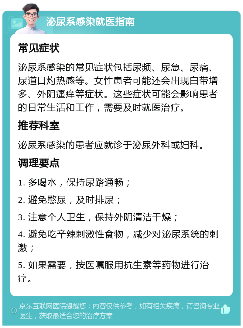 泌尿系感染就医指南 常见症状 泌尿系感染的常见症状包括尿频、尿急、尿痛、尿道口灼热感等。女性患者可能还会出现白带增多、外阴瘙痒等症状。这些症状可能会影响患者的日常生活和工作，需要及时就医治疗。 推荐科室 泌尿系感染的患者应就诊于泌尿外科或妇科。 调理要点 1. 多喝水，保持尿路通畅； 2. 避免憋尿，及时排尿； 3. 注意个人卫生，保持外阴清洁干燥； 4. 避免吃辛辣刺激性食物，减少对泌尿系统的刺激； 5. 如果需要，按医嘱服用抗生素等药物进行治疗。