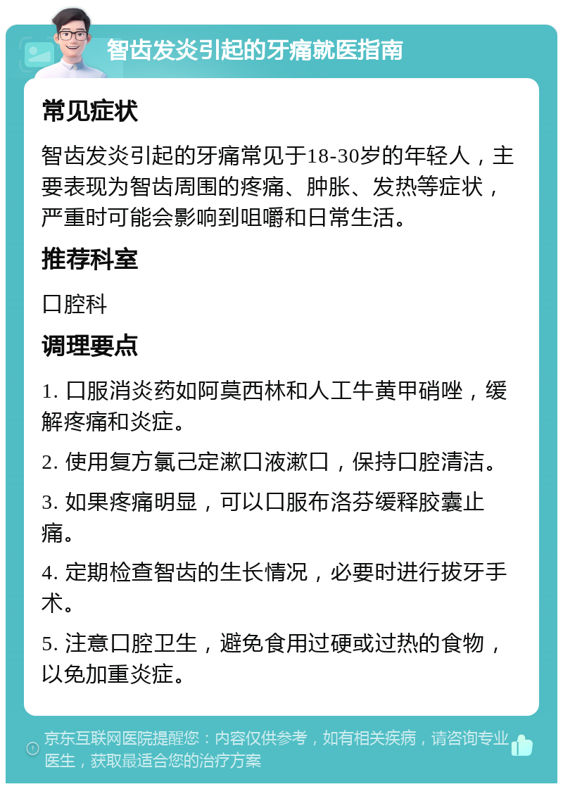 智齿发炎引起的牙痛就医指南 常见症状 智齿发炎引起的牙痛常见于18-30岁的年轻人，主要表现为智齿周围的疼痛、肿胀、发热等症状，严重时可能会影响到咀嚼和日常生活。 推荐科室 口腔科 调理要点 1. 口服消炎药如阿莫西林和人工牛黄甲硝唑，缓解疼痛和炎症。 2. 使用复方氯己定漱口液漱口，保持口腔清洁。 3. 如果疼痛明显，可以口服布洛芬缓释胶囊止痛。 4. 定期检查智齿的生长情况，必要时进行拔牙手术。 5. 注意口腔卫生，避免食用过硬或过热的食物，以免加重炎症。