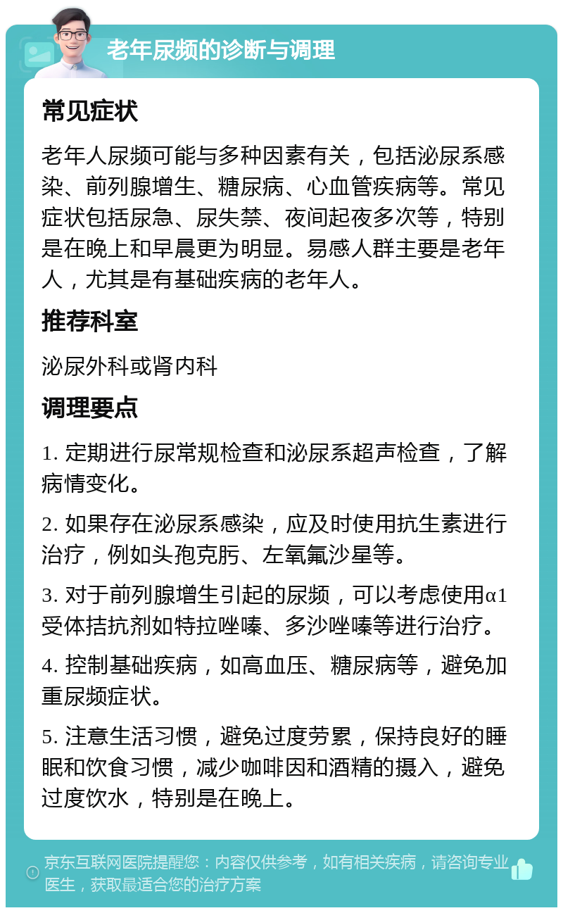 老年尿频的诊断与调理 常见症状 老年人尿频可能与多种因素有关，包括泌尿系感染、前列腺增生、糖尿病、心血管疾病等。常见症状包括尿急、尿失禁、夜间起夜多次等，特别是在晚上和早晨更为明显。易感人群主要是老年人，尤其是有基础疾病的老年人。 推荐科室 泌尿外科或肾内科 调理要点 1. 定期进行尿常规检查和泌尿系超声检查，了解病情变化。 2. 如果存在泌尿系感染，应及时使用抗生素进行治疗，例如头孢克肟、左氧氟沙星等。 3. 对于前列腺增生引起的尿频，可以考虑使用α1受体拮抗剂如特拉唑嗪、多沙唑嗪等进行治疗。 4. 控制基础疾病，如高血压、糖尿病等，避免加重尿频症状。 5. 注意生活习惯，避免过度劳累，保持良好的睡眠和饮食习惯，减少咖啡因和酒精的摄入，避免过度饮水，特别是在晚上。