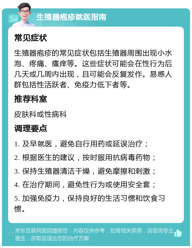 生殖器疱疹就医指南 常见症状 生殖器疱疹的常见症状包括生殖器周围出现小水泡、疼痛、瘙痒等。这些症状可能会在性行为后几天或几周内出现，且可能会反复发作。易感人群包括性活跃者、免疫力低下者等。 推荐科室 皮肤科或性病科 调理要点 1. 及早就医，避免自行用药或延误治疗； 2. 根据医生的建议，按时服用抗病毒药物； 3. 保持生殖器清洁干燥，避免摩擦和刺激； 4. 在治疗期间，避免性行为或使用安全套； 5. 加强免疫力，保持良好的生活习惯和饮食习惯。