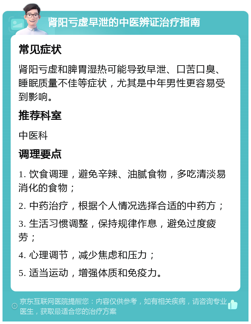 肾阳亏虚早泄的中医辨证治疗指南 常见症状 肾阳亏虚和脾胃湿热可能导致早泄、口苦口臭、睡眠质量不佳等症状，尤其是中年男性更容易受到影响。 推荐科室 中医科 调理要点 1. 饮食调理，避免辛辣、油腻食物，多吃清淡易消化的食物； 2. 中药治疗，根据个人情况选择合适的中药方； 3. 生活习惯调整，保持规律作息，避免过度疲劳； 4. 心理调节，减少焦虑和压力； 5. 适当运动，增强体质和免疫力。