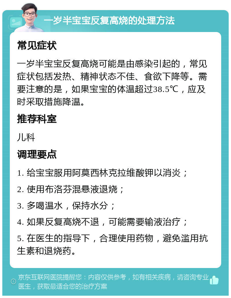 一岁半宝宝反复高烧的处理方法 常见症状 一岁半宝宝反复高烧可能是由感染引起的，常见症状包括发热、精神状态不佳、食欲下降等。需要注意的是，如果宝宝的体温超过38.5℃，应及时采取措施降温。 推荐科室 儿科 调理要点 1. 给宝宝服用阿莫西林克拉维酸钾以消炎； 2. 使用布洛芬混悬液退烧； 3. 多喝温水，保持水分； 4. 如果反复高烧不退，可能需要输液治疗； 5. 在医生的指导下，合理使用药物，避免滥用抗生素和退烧药。