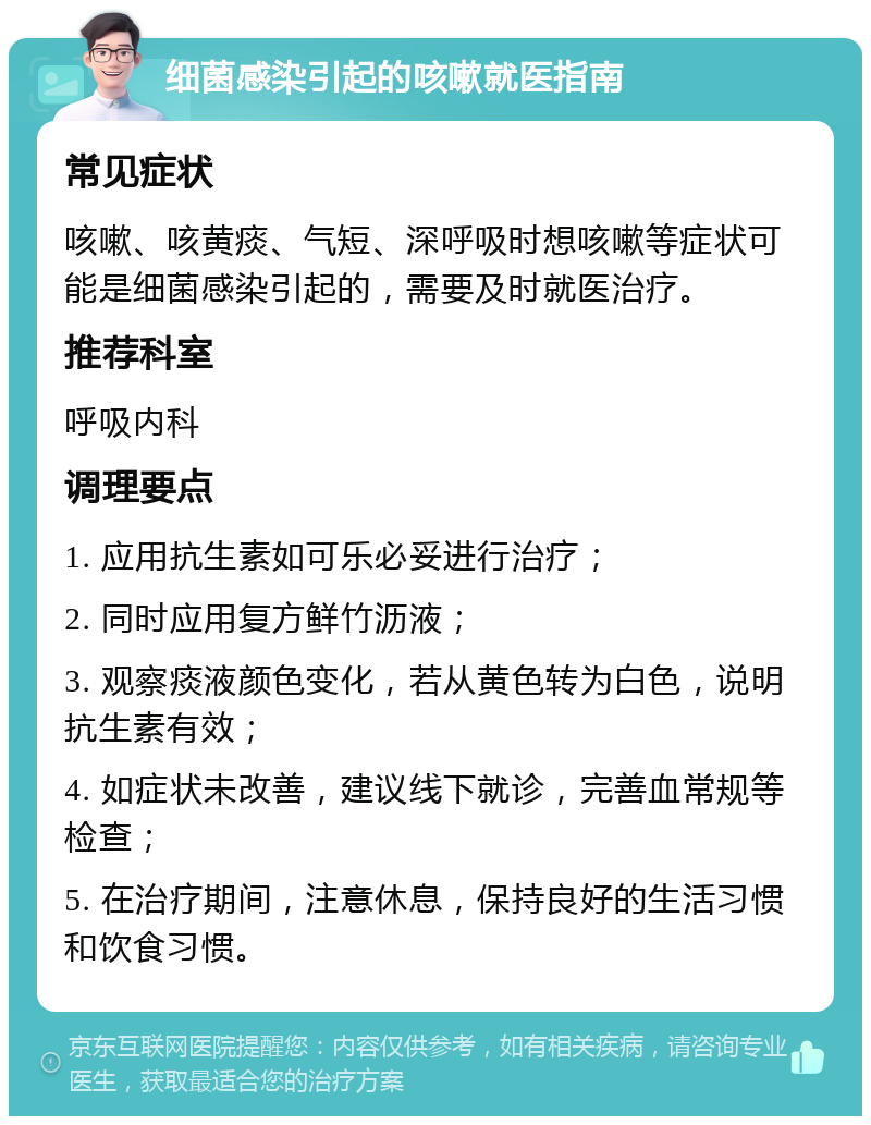 细菌感染引起的咳嗽就医指南 常见症状 咳嗽、咳黄痰、气短、深呼吸时想咳嗽等症状可能是细菌感染引起的，需要及时就医治疗。 推荐科室 呼吸内科 调理要点 1. 应用抗生素如可乐必妥进行治疗； 2. 同时应用复方鲜竹沥液； 3. 观察痰液颜色变化，若从黄色转为白色，说明抗生素有效； 4. 如症状未改善，建议线下就诊，完善血常规等检查； 5. 在治疗期间，注意休息，保持良好的生活习惯和饮食习惯。