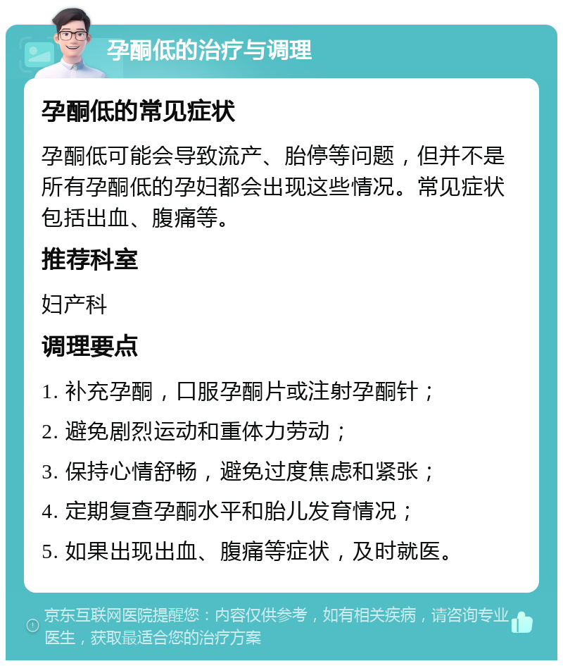 孕酮低的治疗与调理 孕酮低的常见症状 孕酮低可能会导致流产、胎停等问题，但并不是所有孕酮低的孕妇都会出现这些情况。常见症状包括出血、腹痛等。 推荐科室 妇产科 调理要点 1. 补充孕酮，口服孕酮片或注射孕酮针； 2. 避免剧烈运动和重体力劳动； 3. 保持心情舒畅，避免过度焦虑和紧张； 4. 定期复查孕酮水平和胎儿发育情况； 5. 如果出现出血、腹痛等症状，及时就医。