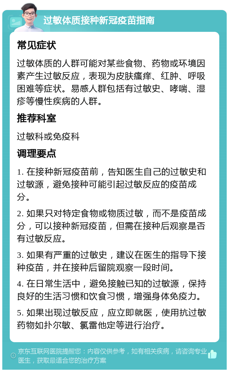 过敏体质接种新冠疫苗指南 常见症状 过敏体质的人群可能对某些食物、药物或环境因素产生过敏反应，表现为皮肤瘙痒、红肿、呼吸困难等症状。易感人群包括有过敏史、哮喘、湿疹等慢性疾病的人群。 推荐科室 过敏科或免疫科 调理要点 1. 在接种新冠疫苗前，告知医生自己的过敏史和过敏源，避免接种可能引起过敏反应的疫苗成分。 2. 如果只对特定食物或物质过敏，而不是疫苗成分，可以接种新冠疫苗，但需在接种后观察是否有过敏反应。 3. 如果有严重的过敏史，建议在医生的指导下接种疫苗，并在接种后留院观察一段时间。 4. 在日常生活中，避免接触已知的过敏源，保持良好的生活习惯和饮食习惯，增强身体免疫力。 5. 如果出现过敏反应，应立即就医，使用抗过敏药物如扑尔敏、氯雷他定等进行治疗。