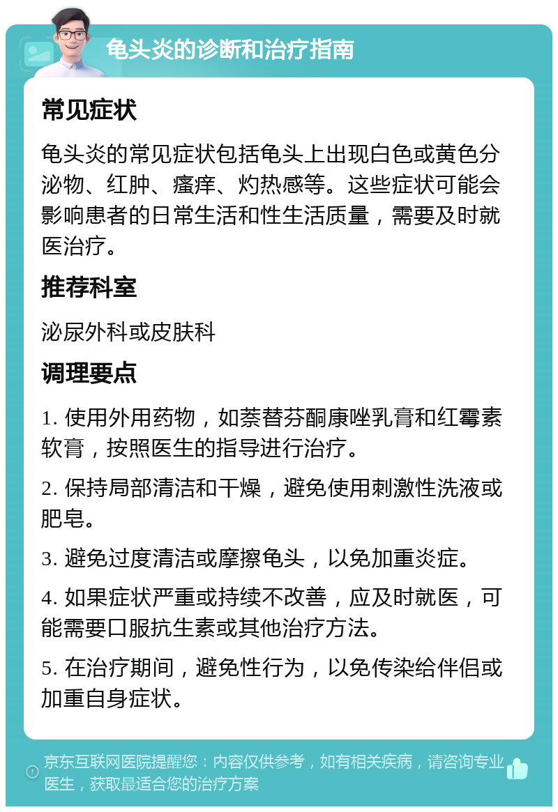 龟头炎的诊断和治疗指南 常见症状 龟头炎的常见症状包括龟头上出现白色或黄色分泌物、红肿、瘙痒、灼热感等。这些症状可能会影响患者的日常生活和性生活质量，需要及时就医治疗。 推荐科室 泌尿外科或皮肤科 调理要点 1. 使用外用药物，如萘替芬酮康唑乳膏和红霉素软膏，按照医生的指导进行治疗。 2. 保持局部清洁和干燥，避免使用刺激性洗液或肥皂。 3. 避免过度清洁或摩擦龟头，以免加重炎症。 4. 如果症状严重或持续不改善，应及时就医，可能需要口服抗生素或其他治疗方法。 5. 在治疗期间，避免性行为，以免传染给伴侣或加重自身症状。