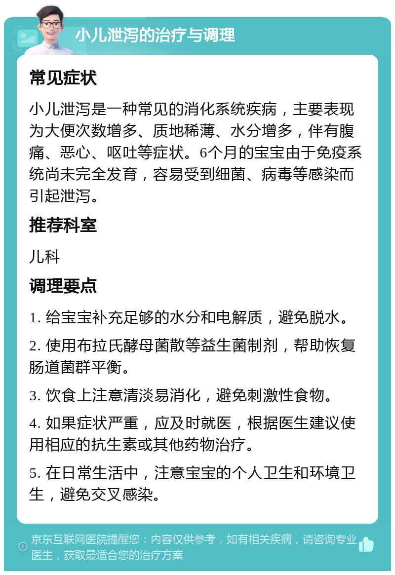 小儿泄泻的治疗与调理 常见症状 小儿泄泻是一种常见的消化系统疾病，主要表现为大便次数增多、质地稀薄、水分增多，伴有腹痛、恶心、呕吐等症状。6个月的宝宝由于免疫系统尚未完全发育，容易受到细菌、病毒等感染而引起泄泻。 推荐科室 儿科 调理要点 1. 给宝宝补充足够的水分和电解质，避免脱水。 2. 使用布拉氏酵母菌散等益生菌制剂，帮助恢复肠道菌群平衡。 3. 饮食上注意清淡易消化，避免刺激性食物。 4. 如果症状严重，应及时就医，根据医生建议使用相应的抗生素或其他药物治疗。 5. 在日常生活中，注意宝宝的个人卫生和环境卫生，避免交叉感染。